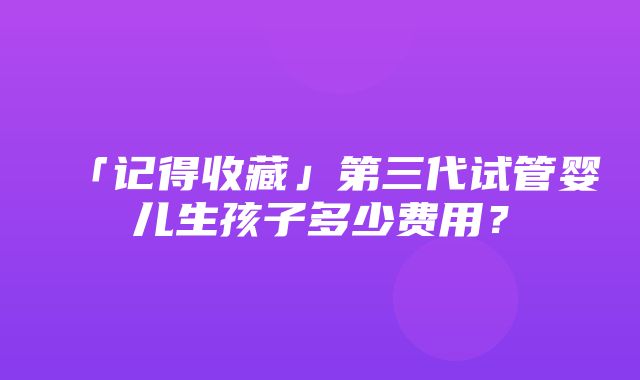 「记得收藏」第三代试管婴儿生孩子多少费用？