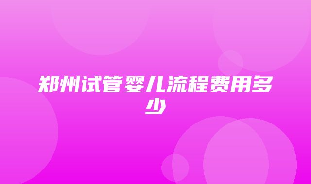 郑州试管婴儿流程费用多少