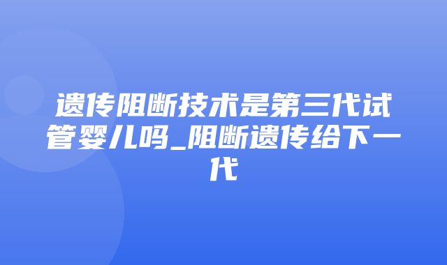 遗传阻断技术是第三代试管婴儿吗_阻断遗传给下一代