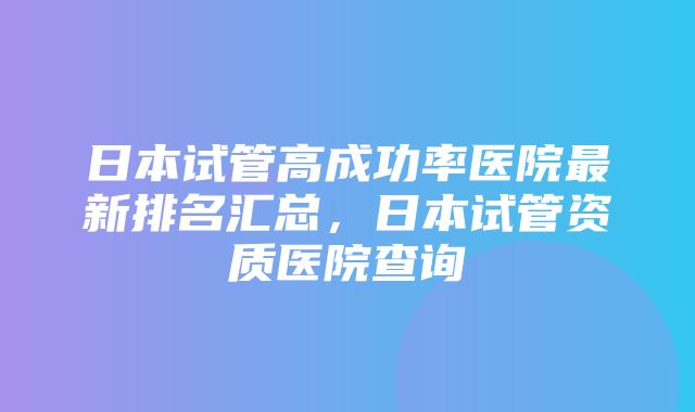 日本试管高成功率医院最新排名汇总，日本试管资质医院查询