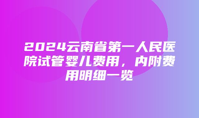 2024云南省第一人民医院试管婴儿费用，内附费用明细一览