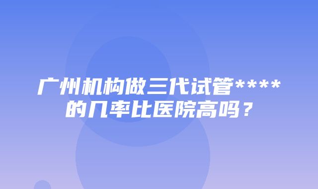 广州机构做三代试管****的几率比医院高吗？