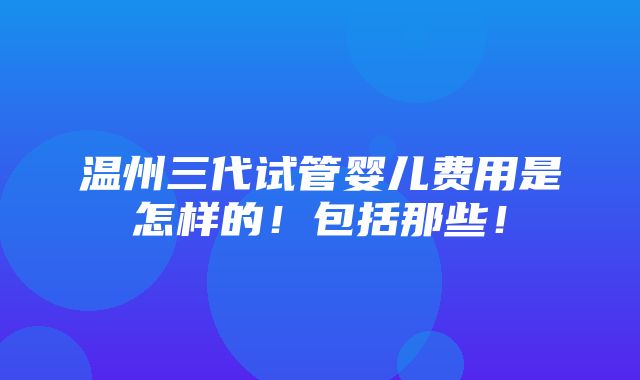 温州三代试管婴儿费用是怎样的！包括那些！