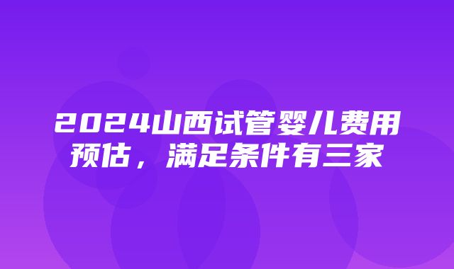 2024山西试管婴儿费用预估，满足条件有三家