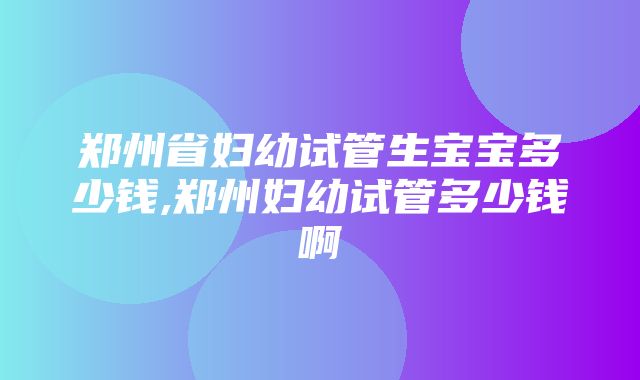 郑州省妇幼试管生宝宝多少钱,郑州妇幼试管多少钱啊