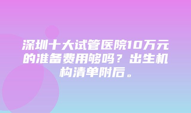 深圳十大试管医院10万元的准备费用够吗？出生机构清单附后。