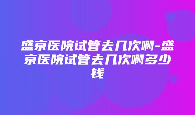 盛京医院试管去几次啊-盛京医院试管去几次啊多少钱