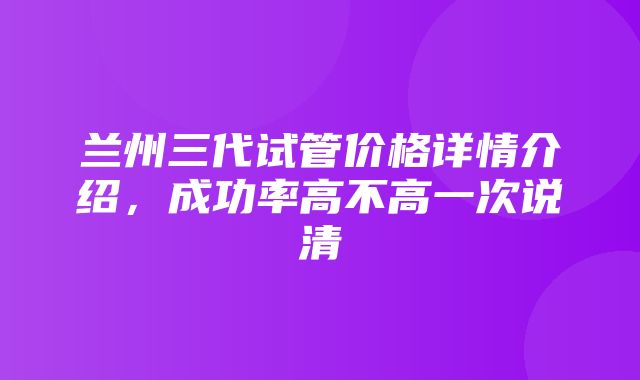 兰州三代试管价格详情介绍，成功率高不高一次说清