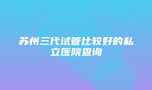 苏州三代试管比较好的私立医院查询