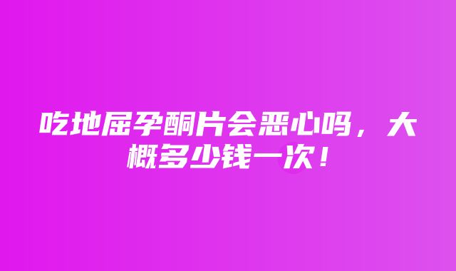 吃地屈孕酮片会恶心吗，大概多少钱一次！