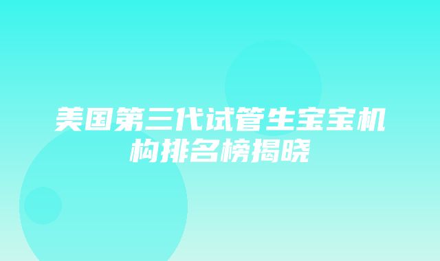 美国第三代试管生宝宝机构排名榜揭晓