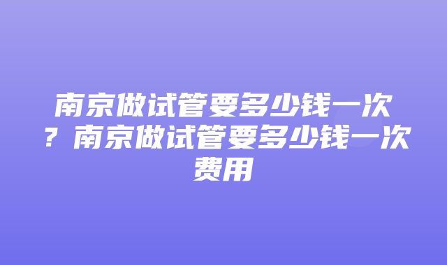 南京做试管要多少钱一次？南京做试管要多少钱一次费用