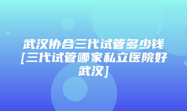 武汉协合三代试管多少钱[三代试管哪家私立医院好武汉]