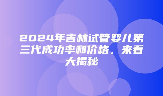 2024年吉林试管婴儿第三代成功率和价格，来看大揭秘