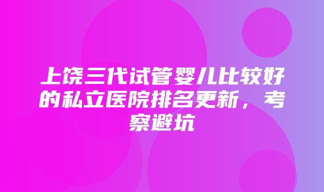 上饶三代试管婴儿比较好的私立医院排名更新，考察避坑