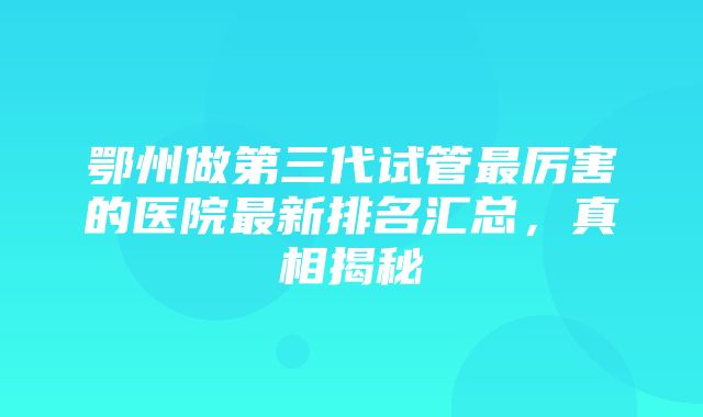 鄂州做第三代试管最厉害的医院最新排名汇总，真相揭秘