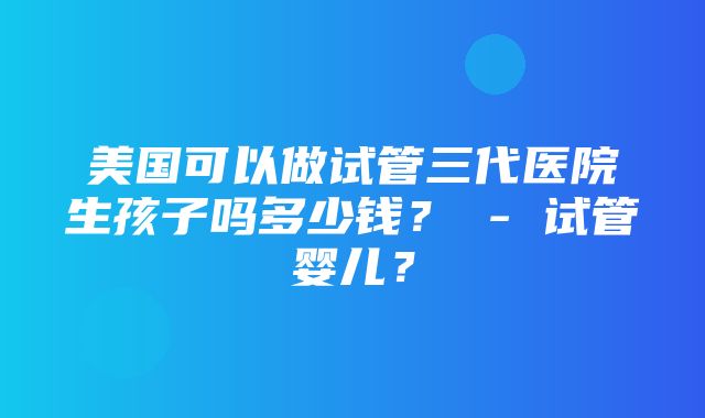 美国可以做试管三代医院生孩子吗多少钱？ - 试管婴儿？