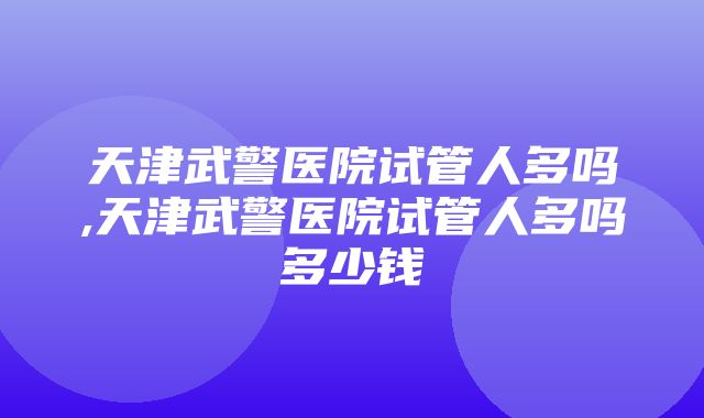 天津武警医院试管人多吗,天津武警医院试管人多吗多少钱