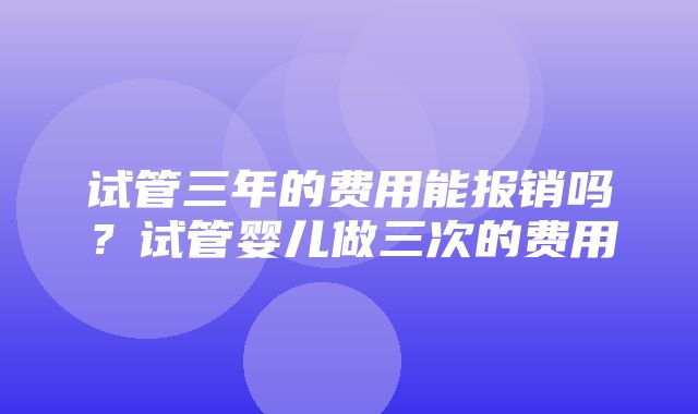 试管三年的费用能报销吗？试管婴儿做三次的费用