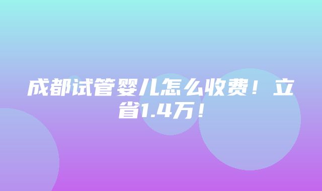 成都试管婴儿怎么收费！立省1.4万！