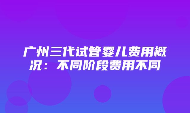 广州三代试管婴儿费用概况：不同阶段费用不同