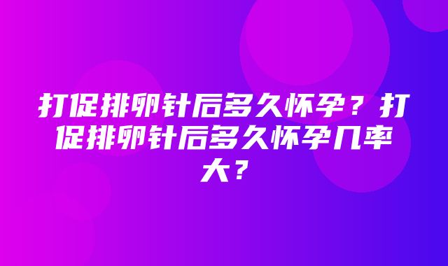 打促排卵针后多久怀孕？打促排卵针后多久怀孕几率大？