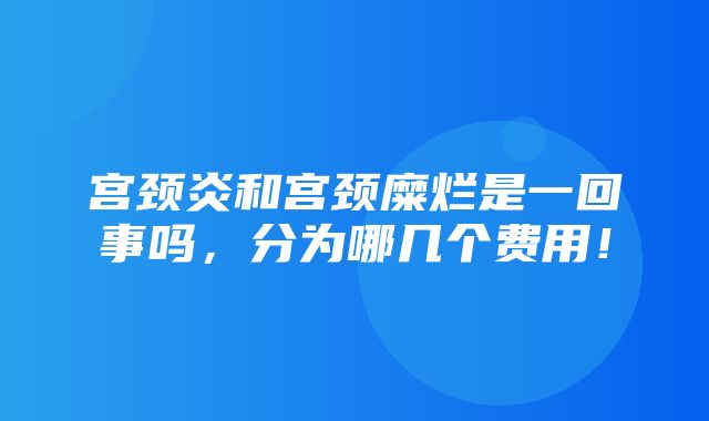 宫颈炎和宫颈糜烂是一回事吗，分为哪几个费用！