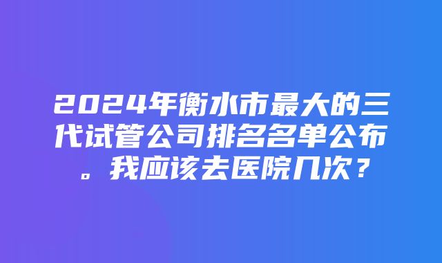 2024年衡水市最大的三代试管公司排名名单公布。我应该去医院几次？