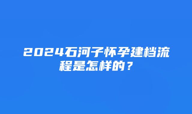 2024石河子怀孕建档流程是怎样的？