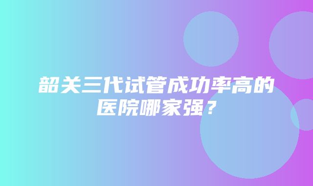 韶关三代试管成功率高的医院哪家强？