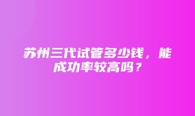 苏州三代试管多少钱，能成功率较高吗？