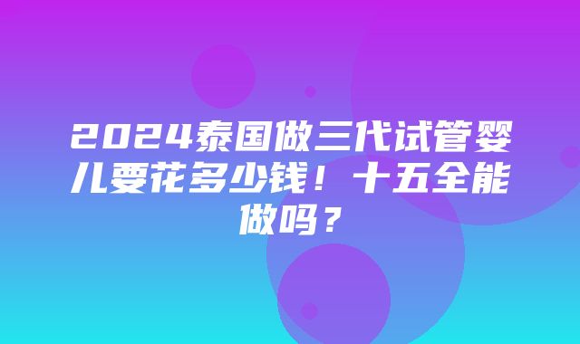 2024泰国做三代试管婴儿要花多少钱！十五全能做吗？