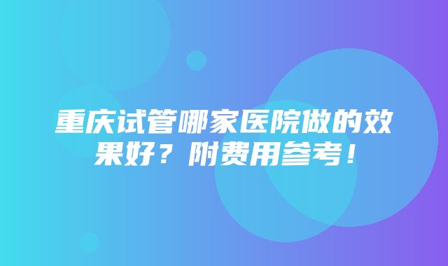 重庆试管哪家医院做的效果好？附费用参考！