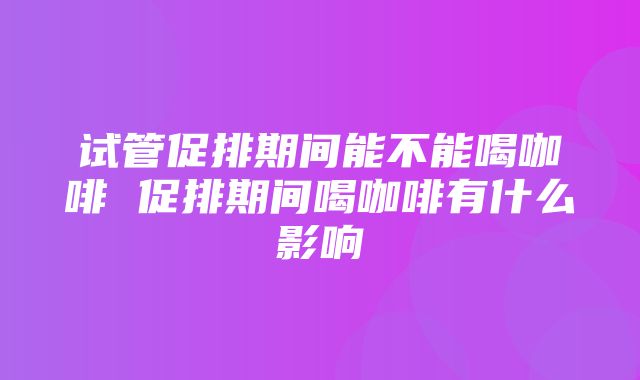 试管促排期间能不能喝咖啡 促排期间喝咖啡有什么影响