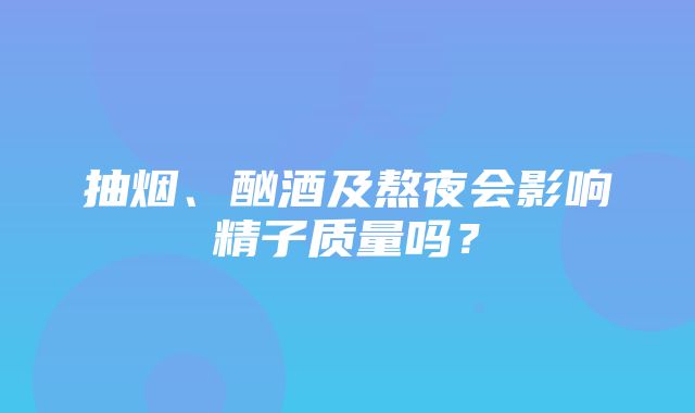 抽烟、酗酒及熬夜会影响精子质量吗？