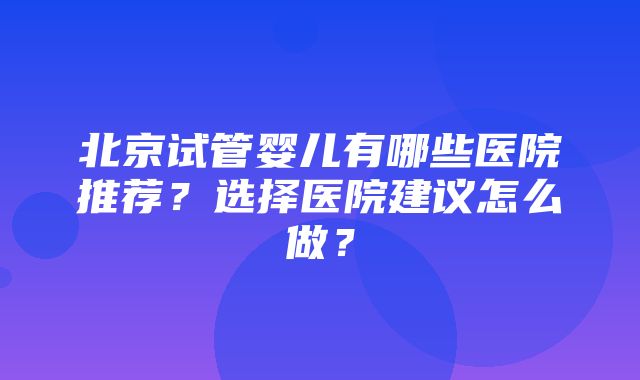 北京试管婴儿有哪些医院推荐？选择医院建议怎么做？