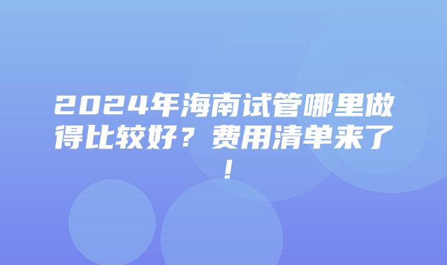 2024年海南试管哪里做得比较好？费用清单来了！