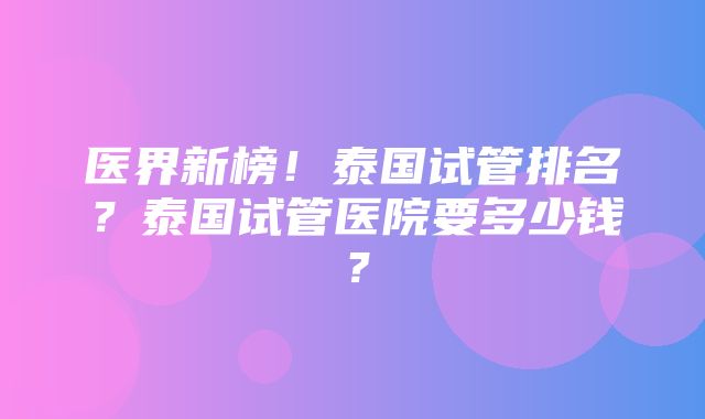 医界新榜！泰国试管排名？泰国试管医院要多少钱？