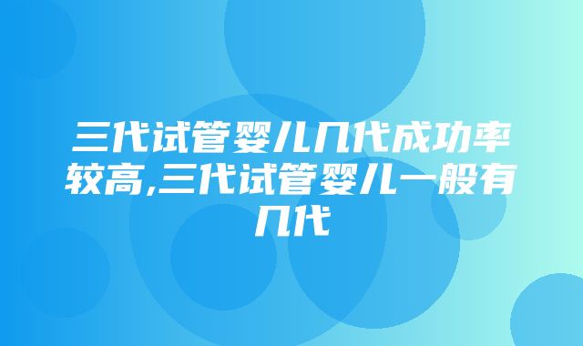 三代试管婴儿几代成功率较高,三代试管婴儿一般有几代