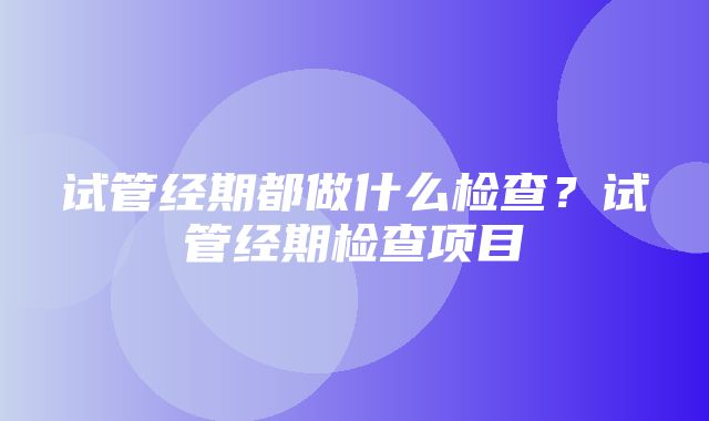 试管经期都做什么检查？试管经期检查项目