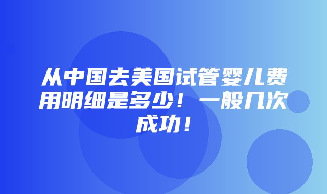 从中国去美国试管婴儿费用明细是多少！一般几次成功！