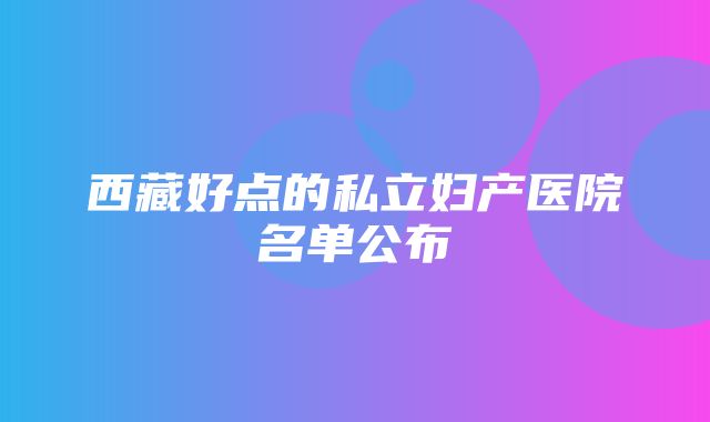 西藏好点的私立妇产医院名单公布