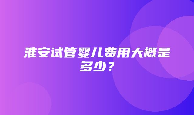 淮安试管婴儿费用大概是多少？