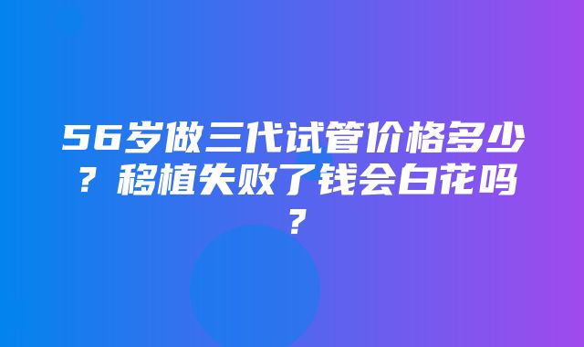 56岁做三代试管价格多少？移植失败了钱会白花吗？