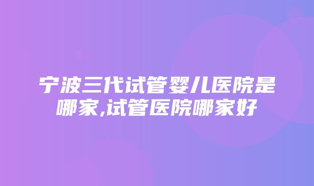 宁波三代试管婴儿医院是哪家,试管医院哪家好