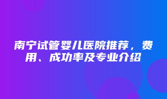 南宁试管婴儿医院推荐，费用、成功率及专业介绍