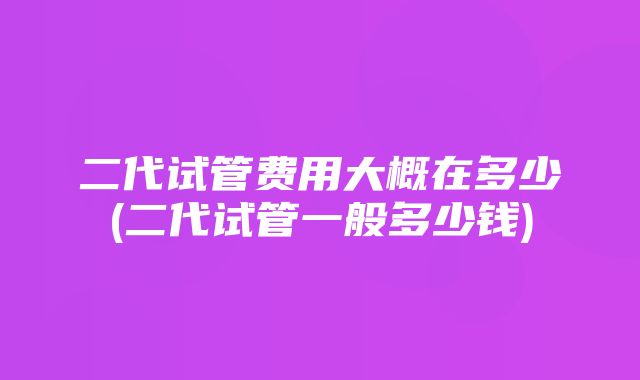 二代试管费用大概在多少(二代试管一般多少钱)