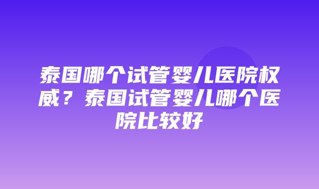 泰国哪个试管婴儿医院权威？泰国试管婴儿哪个医院比较好