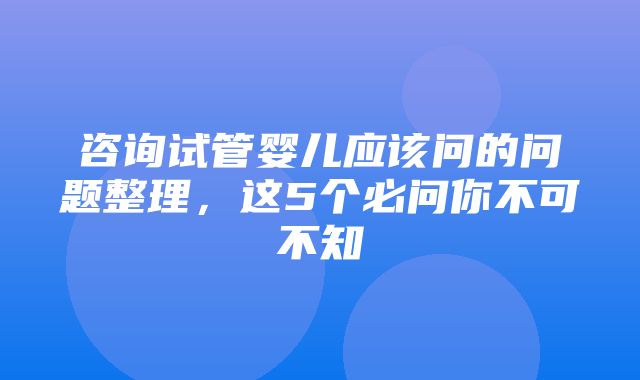 咨询试管婴儿应该问的问题整理，这5个必问你不可不知