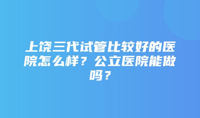 上饶三代试管比较好的医院怎么样？公立医院能做吗？